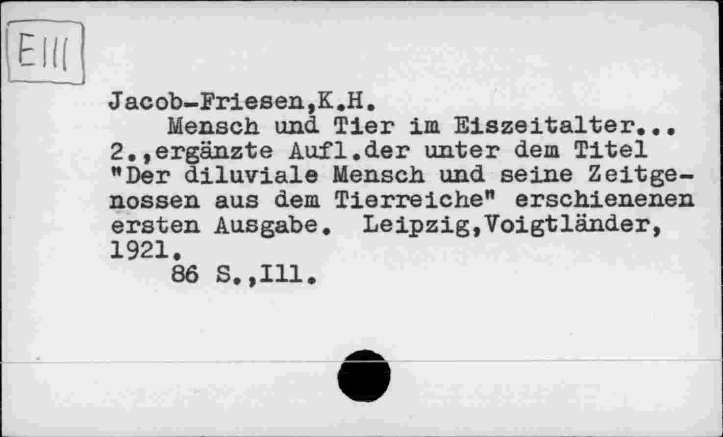 ﻿J ас Ob-Friesen,K.H,
Mensch und Tier im Eiszeitalter... 2.,ergänzte Auf1.der unter dem Titel "Der diluviale Mensch und seine Zeitgenossen aus dem Tierreiche" erschienenen ersten Ausgabe. Leipzig,Voigtländer, 1921.
86 S.,I11.